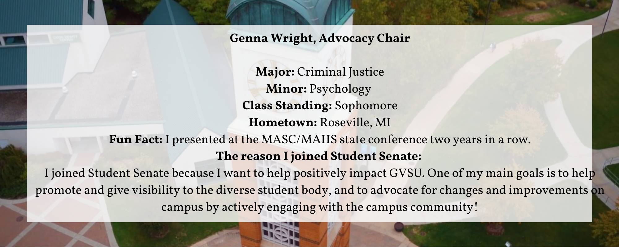 Genna Wright, Advocacy Chair Major: Criminal Justice Minor: Psychology  Class Standing: Sophomore Hometown: Roseville, MI Fun Fact: I presented at the MASC/MAHS state conference two years in a row. The reason I joined Student Senate:  I joined Student Senate because I want to help positively impact GVSU. One of my main goals is to help promote and give visibility to the diverse student body, and to advocate for changes and improvements on campus by actively engaging with the campus community!